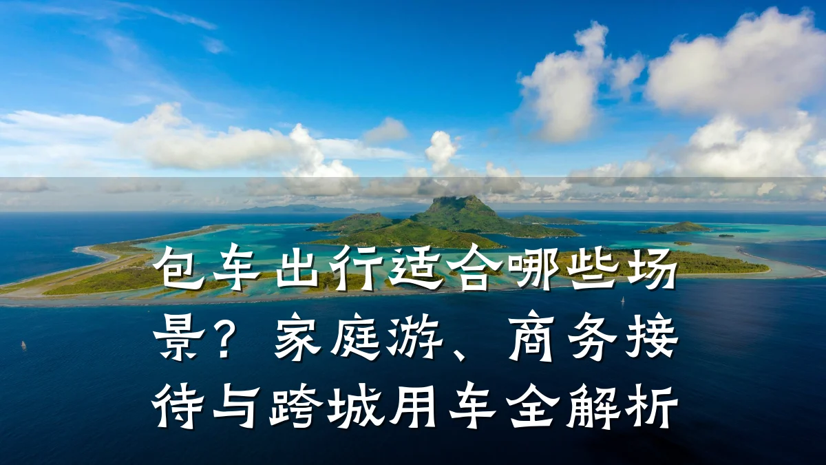 包车出行适合哪些场景？家庭游、商务接待与跨城用车全解析