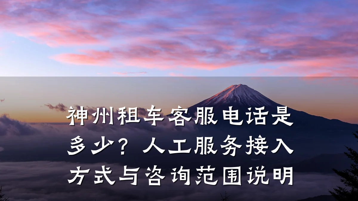 神州租车客服电话是多少？人工服务接入方式与咨询范围说明
