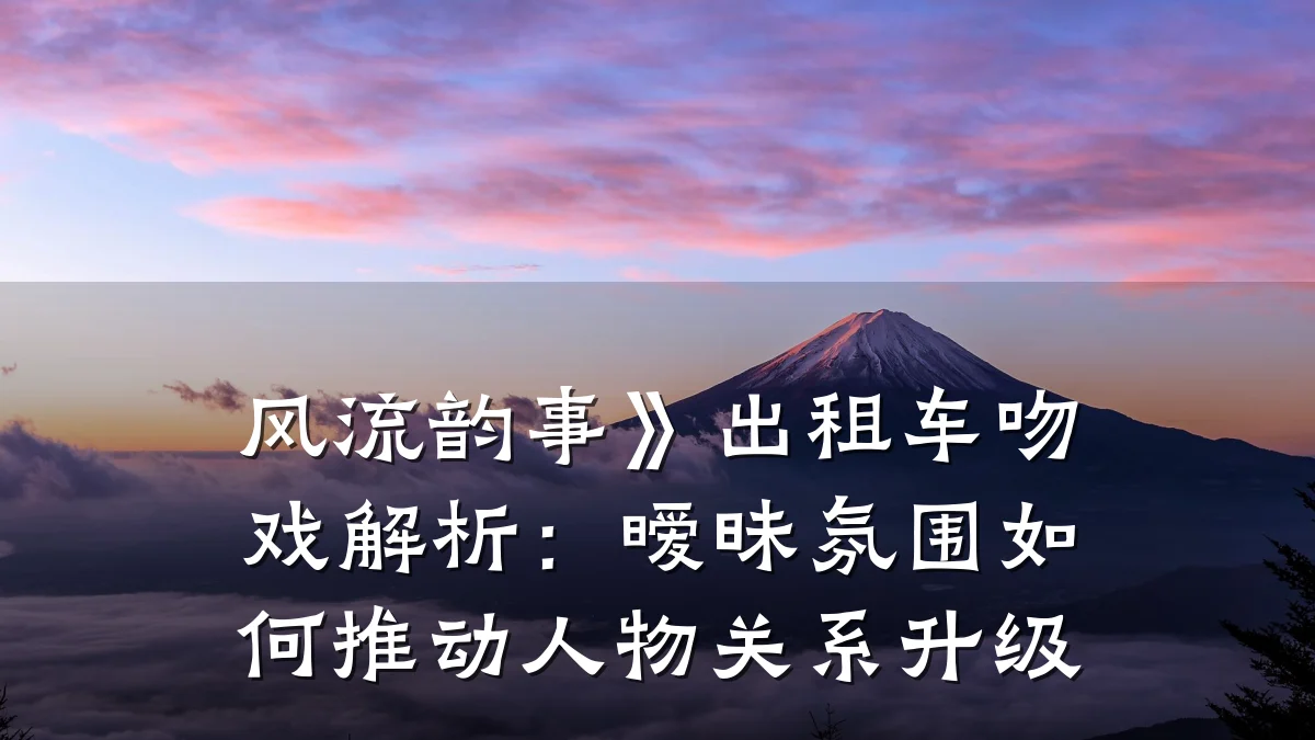 风流韵事》出租车吻戏解析:暧昧氛围如何推动人物关系升级